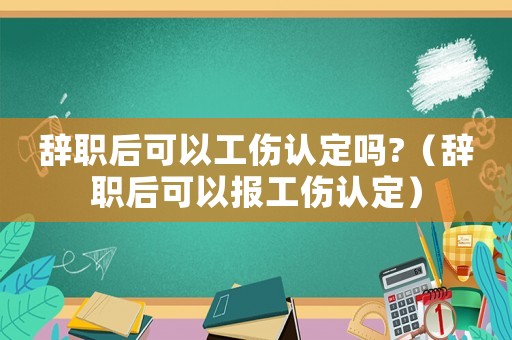 辭職后可以工傷認定嗎?（辭職后可以報工傷認定）