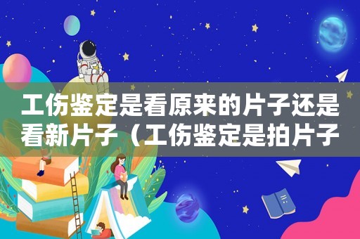 工傷鑒定是看原來的片子還是看新片子（工傷鑒定是拍片子嗎）