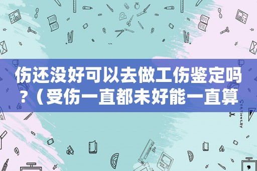 傷還沒好可以去做工傷鑒定嗎?（受傷一直都未好能一直算工傷嗎）