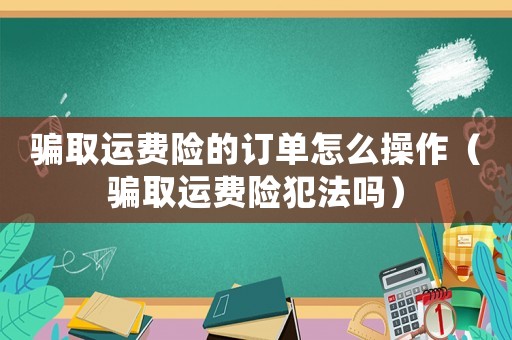 騙取運(yùn)費(fèi)險(xiǎn)的訂單怎么操作（騙取運(yùn)費(fèi)險(xiǎn)犯法嗎）