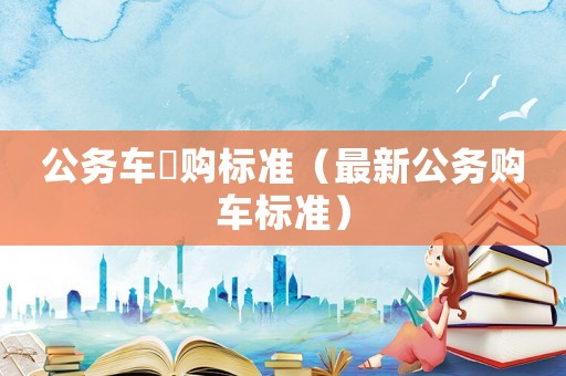 公務(wù)車釆購標(biāo)準(zhǔn)（最新公務(wù)購車標(biāo)準(zhǔn)）