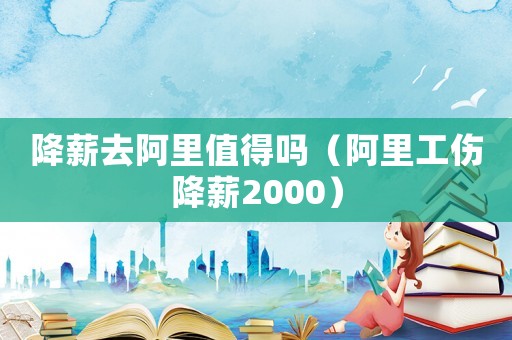 降薪去阿里值得嗎（阿里工傷降薪2000）