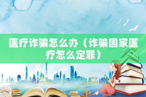 醫(yī)療詐騙怎么辦（詐騙國家醫(yī)療怎么定罪）