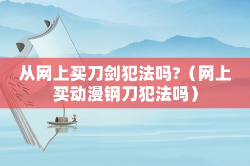 從網(wǎng)上買刀劍犯法嗎?（網(wǎng)上買動漫鋼刀犯法嗎）