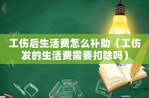 工傷后生活費怎么補助（工傷發的生活費需要扣除嗎）