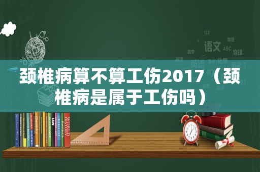 頸椎病算不算工傷2017（頸椎病是屬于工傷嗎）