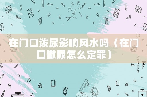 在門口潑尿影響風水嗎（在門口撒尿怎么定罪）