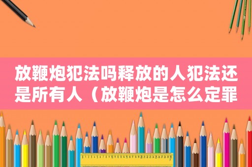 放鞭炮犯法嗎釋放的人犯法還是所有人（放鞭炮是怎么定罪）