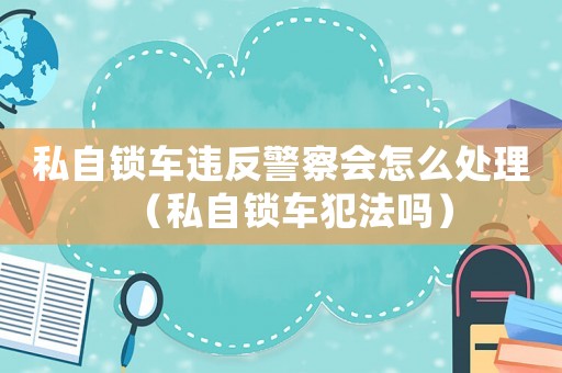 私自鎖車違反警察會怎么處理（私自鎖車犯法嗎）
