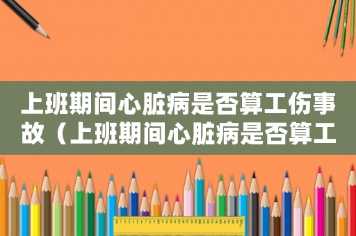 上班期間心臟病是否算工傷事故（上班期間心臟病是否算工傷）