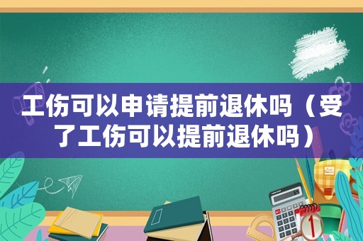 工傷可以申請提前退休嗎（受了工傷可以提前退休嗎）