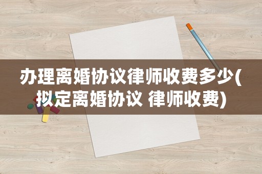 辦理離婚協議律師收費多少(擬定離婚協議 律師收費)