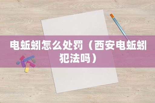 電蚯蚓怎么處罰（西安電蚯蚓犯法嗎）