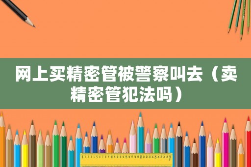 網上買精密管被警察叫去（賣精密管犯法嗎）