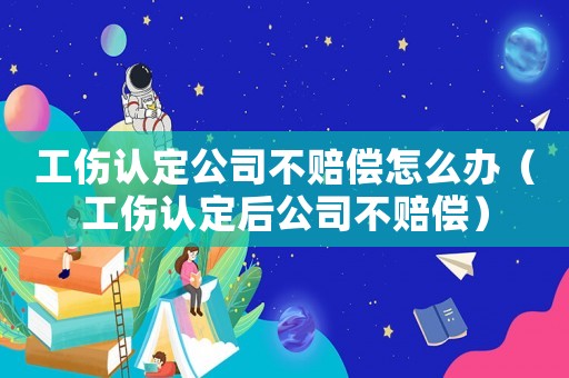 工傷認定公司不賠償怎么辦（工傷認定后公司不賠償）