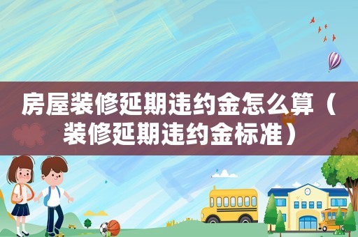 房屋裝修延期違約金怎么算（裝修延期違約金標(biāo)準(zhǔn)）