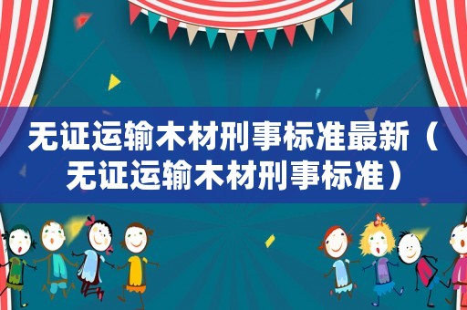 無證運輸木材刑事標準最新（無證運輸木材刑事標準）