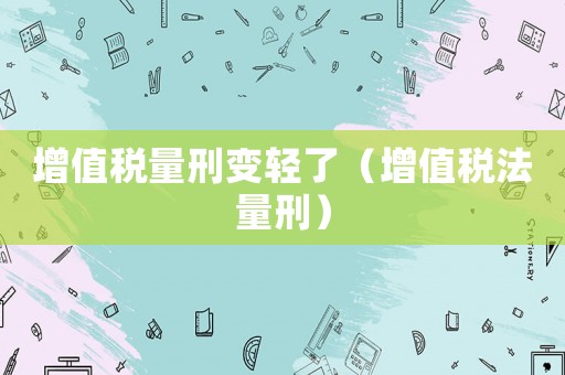 增值稅量刑變輕了（增值稅法量刑）