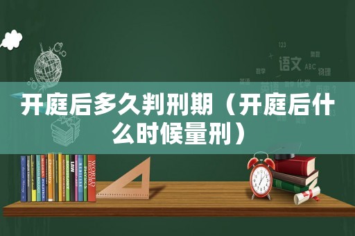 開庭后多久判刑期（開庭后什么時候量刑）