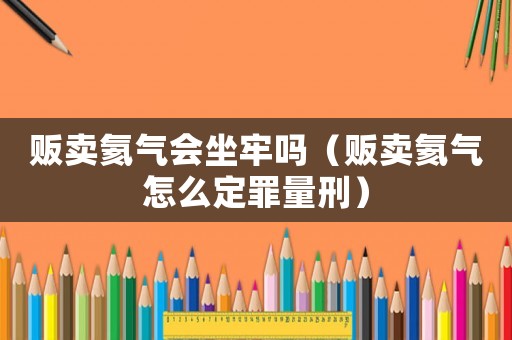 販賣氦氣會坐牢嗎（販賣氦氣怎么定罪量刑）