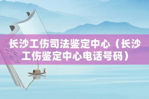 長沙工傷司法鑒定中心（長沙工傷鑒定中心電話號碼）