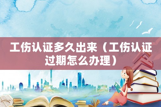 工傷認證多久出來（工傷認證過期怎么辦理）
