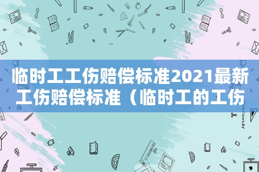 臨時工工傷賠償標準2021最新工傷賠償標準（臨時工的工傷賠償標準）