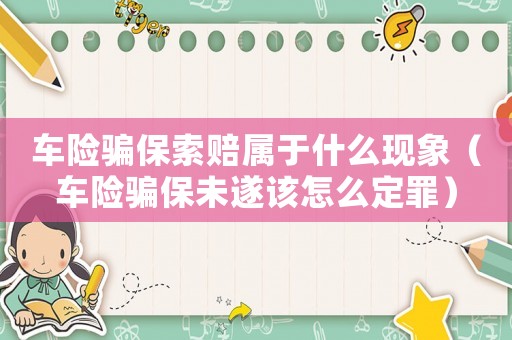 車險騙保索賠屬于什么現(xiàn)象（車險騙保未遂該怎么定罪）