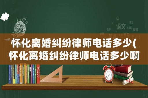 懷化離婚糾紛律師電話多少(懷化離婚糾紛律師電話多少啊)