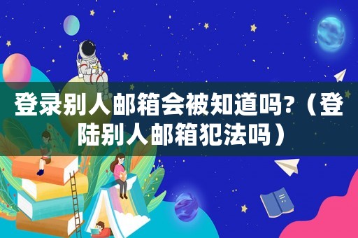 登錄別人郵箱會(huì)被知道嗎?（登陸別人郵箱犯法嗎）