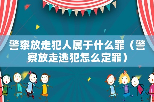 警察放走犯人屬于什么罪（警察放走逃犯怎么定罪）