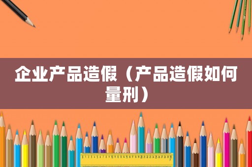 企業(yè)產(chǎn)品造假（產(chǎn)品造假如何量刑）
