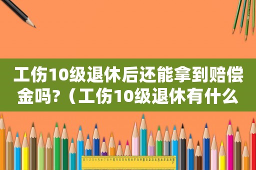 工傷10級退休后還能拿到賠償金嗎?（工傷10級退休有什么待遇）