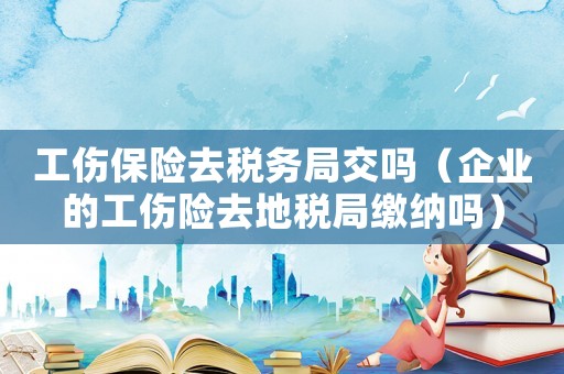 工傷保險去稅務局交嗎（企業的工傷險去地稅局繳納嗎）