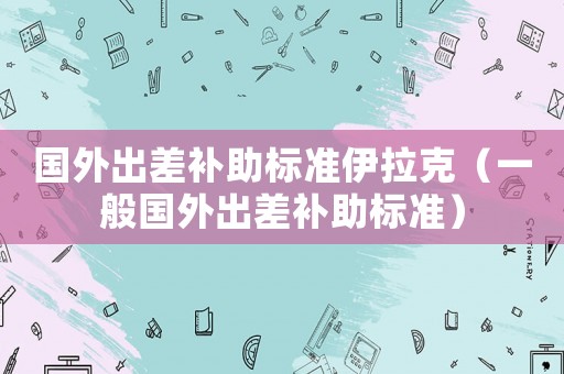 國外出差補(bǔ)助標(biāo)準(zhǔn)伊拉克（一般國外出差補(bǔ)助標(biāo)準(zhǔn)）