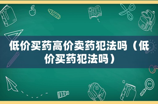 低價買藥高價賣藥犯法嗎（低價買藥犯法嗎）