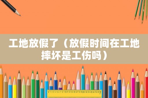 工地放假了（放假時(shí)間在工地摔壞是工傷嗎）