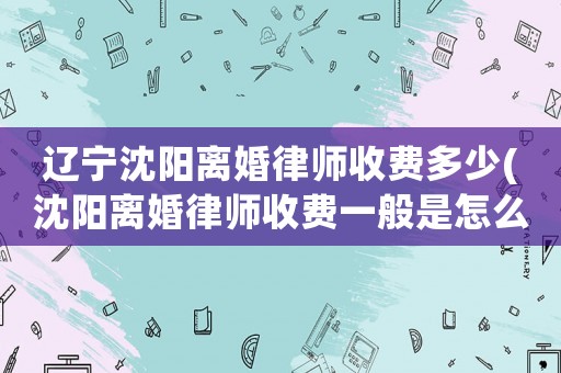 遼寧沈陽離婚律師收費(fèi)多少(沈陽離婚律師收費(fèi)一般是怎么收的)