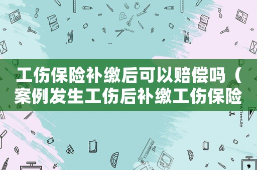 工傷保險補繳后可以賠償嗎（案例發(fā)生工傷后補繳工傷保險）