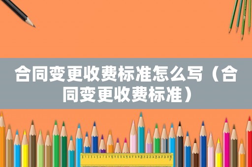 合同變更收費標準怎么寫（合同變更收費標準）
