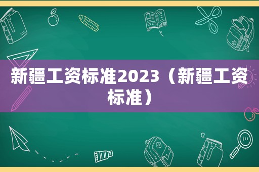 新疆工資標(biāo)準(zhǔn)2023（新疆工資標(biāo)準(zhǔn)）