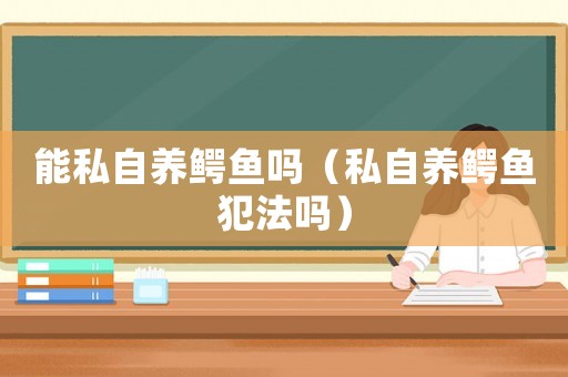 能私自養(yǎng)鱷魚嗎（私自養(yǎng)鱷魚犯法嗎）