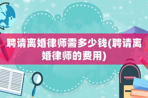 聘請離婚律師需多少錢(聘請離婚律師的費用)