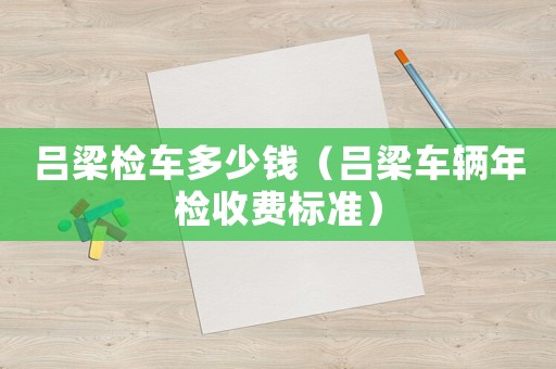 呂梁檢車多少錢（呂梁車輛年檢收費標準）