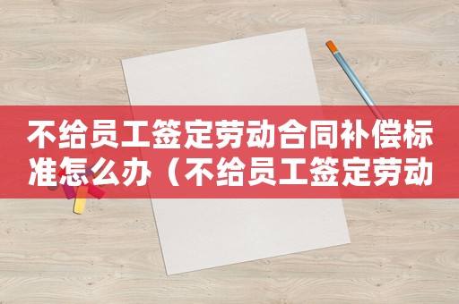 不給員工簽定勞動合同補償標準怎么辦（不給員工簽定勞動合同補償標準）