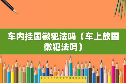 車內掛國徽犯法嗎（車上放國徽犯法嗎）