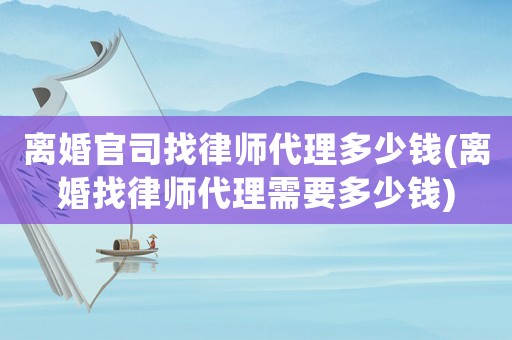 離婚官司找律師代理多少錢(離婚找律師代理需要多少錢)