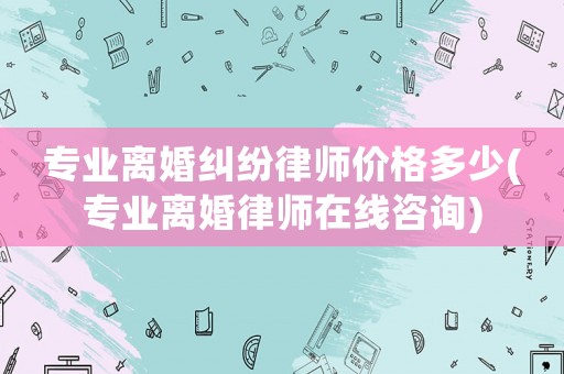 專業離婚糾紛律師價格多少(專業離婚律師在線咨詢)