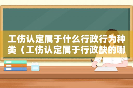 工傷認定屬于什么行政行為種類（工傷認定屬于行政缺的哪種形式）