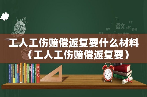 工人工傷賠償返復要什么材料（工人工傷賠償返復要）